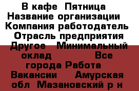 В кафе "Пятница › Название организации ­ Компания-работодатель › Отрасль предприятия ­ Другое › Минимальный оклад ­ 25 000 - Все города Работа » Вакансии   . Амурская обл.,Мазановский р-н